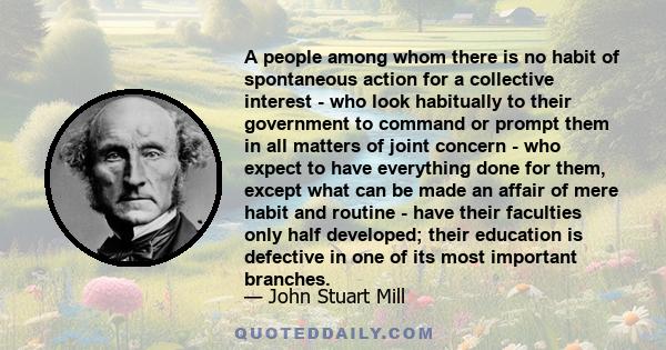 A people among whom there is no habit of spontaneous action for a collective interest - who look habitually to their government to command or prompt them in all matters of joint concern - who expect to have everything