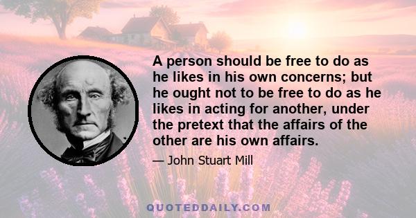 A person should be free to do as he likes in his own concerns; but he ought not to be free to do as he likes in acting for another, under the pretext that the affairs of the other are his own affairs.