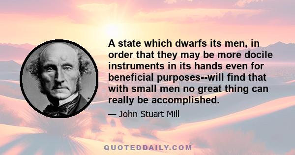 A state which dwarfs its men, in order that they may be more docile instruments in its hands even for beneficial purposes--will find that with small men no great thing can really be accomplished.