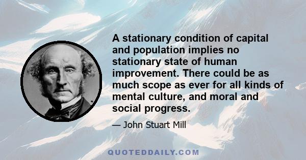 A stationary condition of capital and population implies no stationary state of human improvement. There could be as much scope as ever for all kinds of mental culture, and moral and social progress.