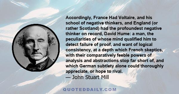 Accordingly, France Had Voltaire, and his school of negative thinkers, and England (or rather Scotland) had the profoundest negative thinker on record, David Hume: a man, the peculiarities of whose mind qualified him to 