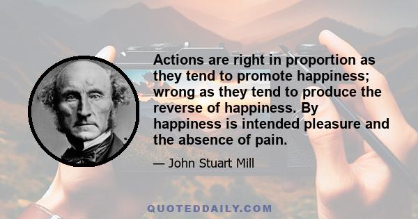 Actions are right in proportion as they tend to promote happiness; wrong as they tend to produce the reverse of happiness. By happiness is intended pleasure and the absence of pain.