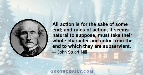 All action is for the sake of some end; and rules of action, it seems natural to suppose, must take their whole character and color from the end to which they are subservient.