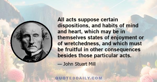 All acts suppose certain dispositions, and habits of mind and heart, which may be in themselves states of enjoyment or of wretchedness, and which must be fruitful in other consequences besides those particular acts.