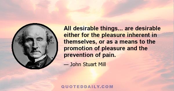 All desirable things... are desirable either for the pleasure inherent in themselves, or as a means to the promotion of pleasure and the prevention of pain.