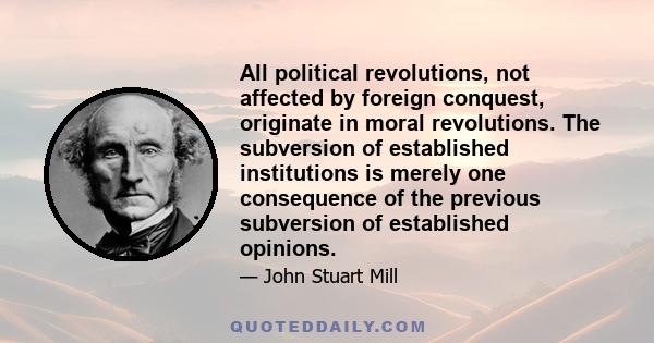 All political revolutions, not affected by foreign conquest, originate in moral revolutions. The subversion of established institutions is merely one consequence of the previous subversion of established opinions.