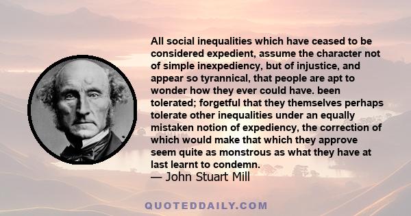 All social inequalities which have ceased to be considered expedient, assume the character not of simple inexpediency, but of injustice, and appear so tyrannical, that people are apt to wonder how they ever could have.