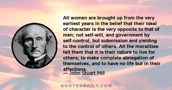 All women are brought up from the very earliest years in the belief that their ideal of character is the very opposite to that of men; not self-will, and government by self-control, but submission and yielding to the