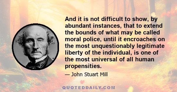 And it is not difficult to show, by abundant instances, that to extend the bounds of what may be called moral police, until it encroaches on the most unquestionably legitimate liberty of the individual, is one of the