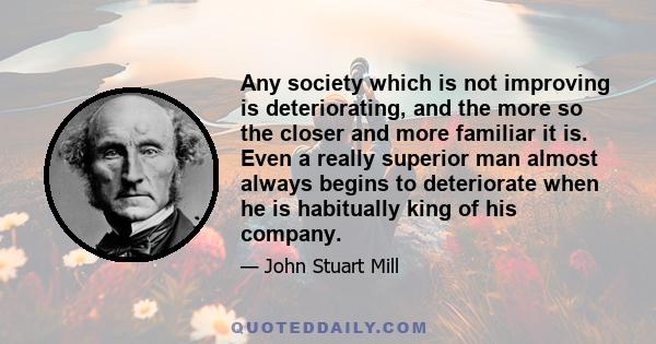 Any society which is not improving is deteriorating, and the more so the closer and more familiar it is. Even a really superior man almost always begins to deteriorate when he is habitually king of his company.