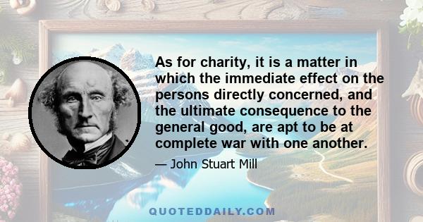 As for charity, it is a matter in which the immediate effect on the persons directly concerned, and the ultimate consequence to the general good, are apt to be at complete war with one another.