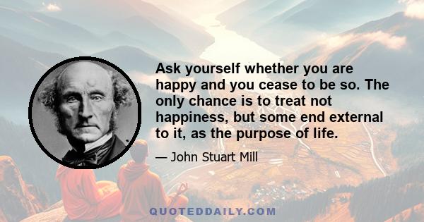 Ask yourself whether you are happy and you cease to be so. The only chance is to treat not happiness, but some end external to it, as the purpose of life.