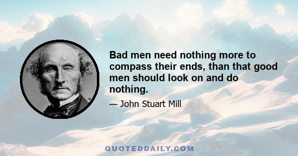 Bad men need nothing more to compass their ends, than that good men should look on and do nothing.