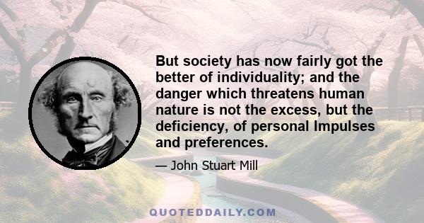 But society has now fairly got the better of individuality; and the danger which threatens human nature is not the excess, but the deficiency, of personal Impulses and preferences.