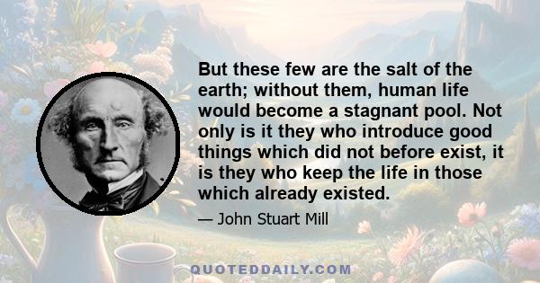 But these few are the salt of the earth; without them, human life would become a stagnant pool. Not only is it they who introduce good things which did not before exist, it is they who keep the life in those which