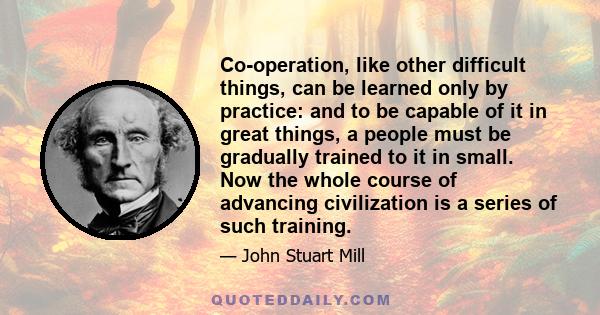 Co-operation, like other difficult things, can be learned only by practice: and to be capable of it in great things, a people must be gradually trained to it in small. Now the whole course of advancing civilization is a 