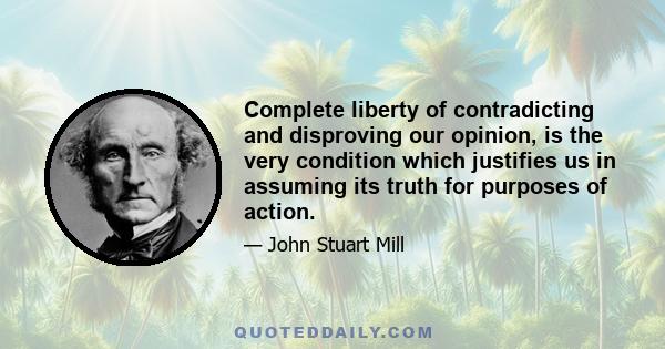 Complete liberty of contradicting and disproving our opinion, is the very condition which justifies us in assuming its truth for purposes of action.