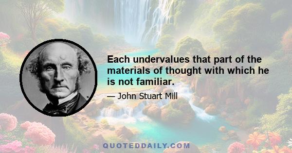 Each undervalues that part of the materials of thought with which he is not familiar.