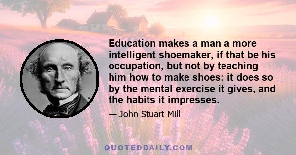 Education makes a man a more intelligent shoemaker, if that be his occupation, but not by teaching him how to make shoes; it does so by the mental exercise it gives, and the habits it impresses.