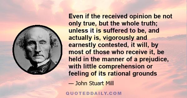 Even if the received opinion be not only true, but the whole truth; unless it is suffered to be, and actually is, vigorously and earnestly contested, it will, by most of those who receive it, be held in the manner of a