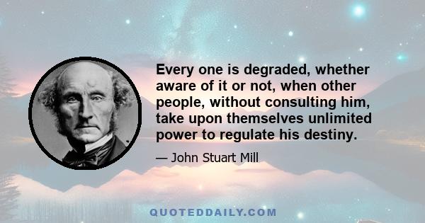 Every one is degraded, whether aware of it or not, when other people, without consulting him, take upon themselves unlimited power to regulate his destiny.