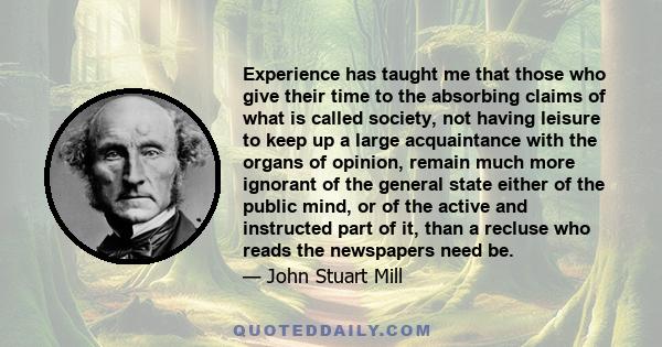 Experience has taught me that those who give their time to the absorbing claims of what is called society, not having leisure to keep up a large acquaintance with the organs of opinion, remain much more ignorant of the