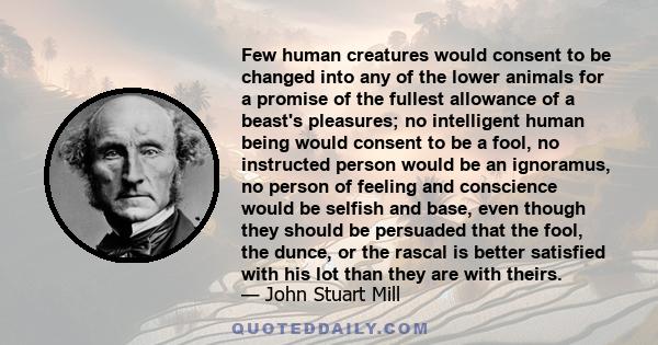 Few human creatures would consent to be changed into any of the lower animals for a promise of the fullest allowance of a beast's pleasures; no intelligent human being would consent to be a fool, no instructed person