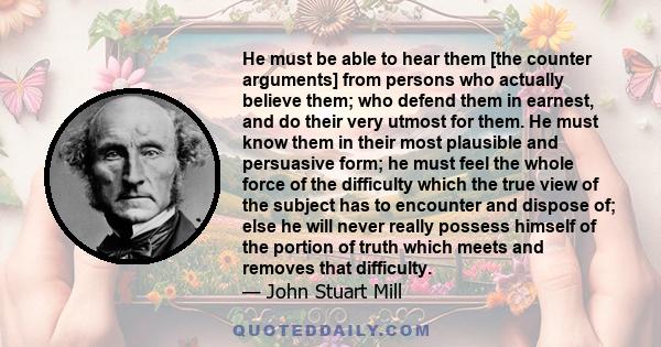 He must be able to hear them [the counter arguments] from persons who actually believe them; who defend them in earnest, and do their very utmost for them. He must know them in their most plausible and persuasive form;