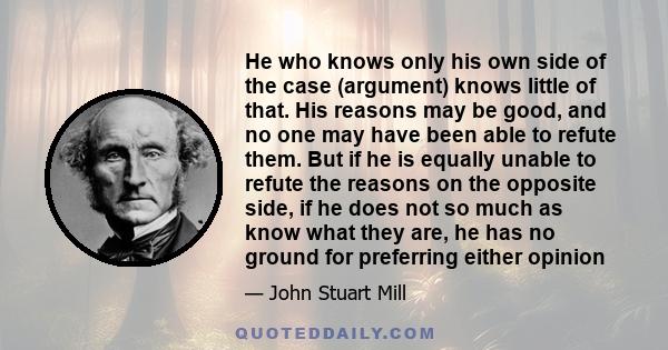 He who knows only his own side of the case (argument) knows little of that. His reasons may be good, and no one may have been able to refute them. But if he is equally unable to refute the reasons on the opposite side,