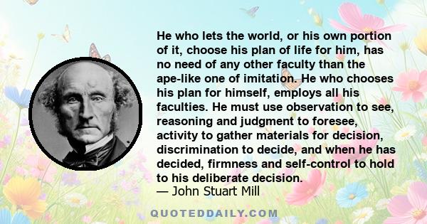 He who lets the world, or his own portion of it, choose his plan of life for him, has no need of any other faculty than the ape-like one of imitation. He who chooses his plan for himself, employs all his faculties. He