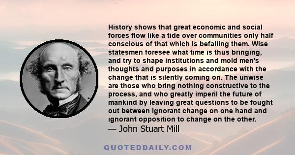 History shows that great economic and social forces flow like a tide over communities only half conscious of that which is befalling them. Wise statesmen foresee what time is thus bringing, and try to shape institutions 