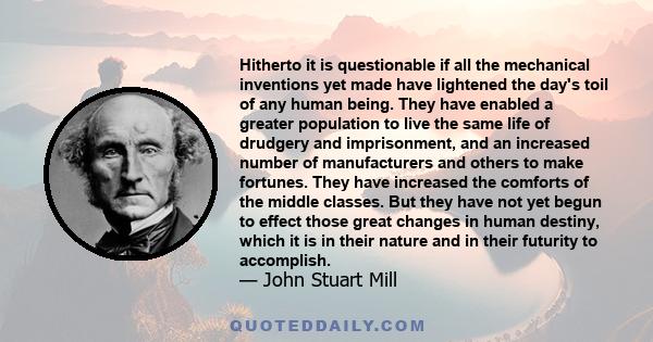 Hitherto it is questionable if all the mechanical inventions yet made have lightened the day's toil of any human being. They have enabled a greater population to live the same life of drudgery and imprisonment, and an