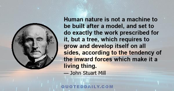 Human nature is not a machine to be built after a model, and set to do exactly the work prescribed for it, but a tree, which requires to grow and develop itself on all sides, according to the tendency of the inward