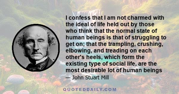 I confess that I am not charmed with the ideal of life held out by those who think that the normal state of human beings is that of struggling to get on; that the trampling, crushing, elbowing, and treading on each