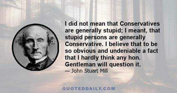 I did not mean that Conservatives are generally stupid; I meant, that stupid persons are generally Conservative. I believe that to be so obvious and undeniable a fact that I hardly think any hon. Gentleman will question 