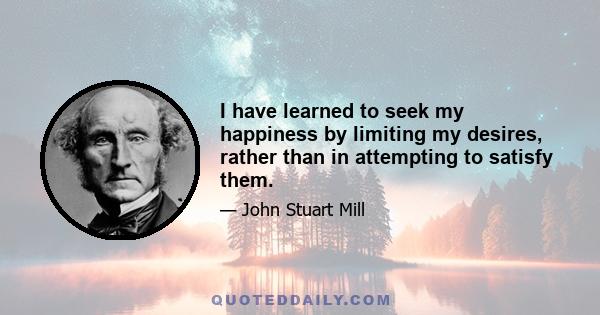 I have learned to seek my happiness by limiting my desires, rather than in attempting to satisfy them.