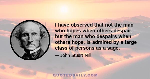 I have observed that not the man who hopes when others despair, but the man who despairs when others hope, is admired by a large class of persons as a sage.