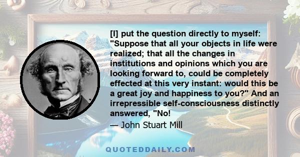 [I] put the question directly to myself: Suppose that all your objects in life were realized; that all the changes in institutions and opinions which you are looking forward to, could be completely effected at this very 