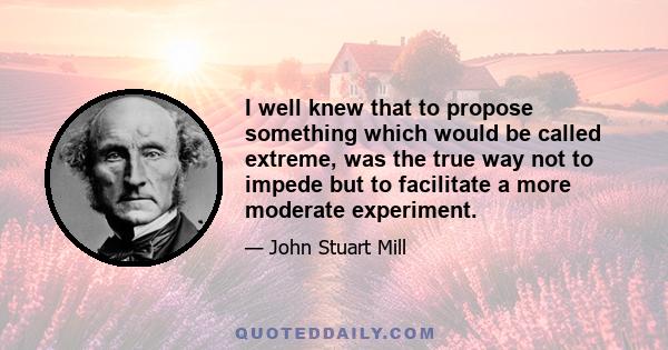 I well knew that to propose something which would be called extreme, was the true way not to impede but to facilitate a more moderate experiment.