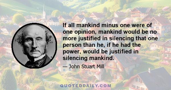 If all mankind minus one were of one opinion, mankind would be no more justified in silencing that one person than he, if he had the power, would be justified in silencing mankind.