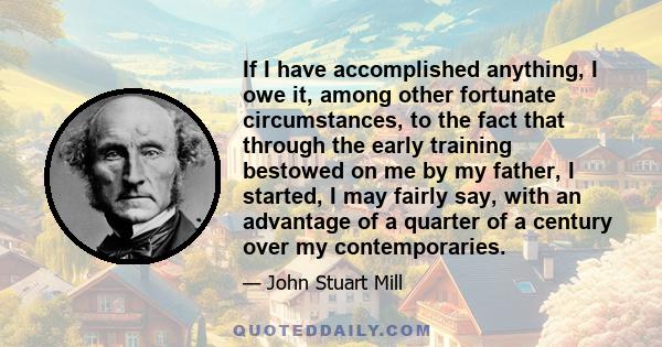 If I have accomplished anything, I owe it, among other fortunate circumstances, to the fact that through the early training bestowed on me by my father, I started, I may fairly say, with an advantage of a quarter of a