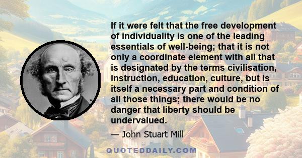 If it were felt that the free development of individuality is one of the leading essentials of well-being; that it is not only a coordinate element with all that is designated by the terms civilisation, instruction,