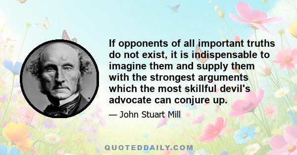 If opponents of all important truths do not exist, it is indispensable to imagine them and supply them with the strongest arguments which the most skillful devil's advocate can conjure up.