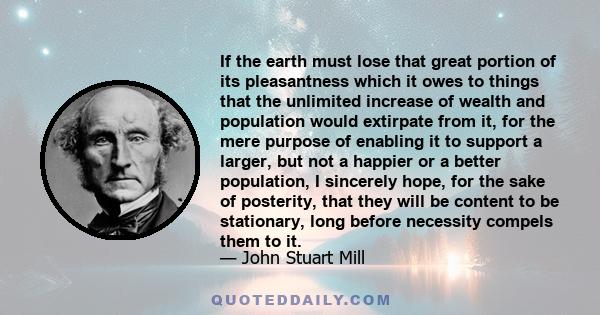 If the earth must lose that great portion of its pleasantness which it owes to things that the unlimited increase of wealth and population would extirpate from it, for the mere purpose of enabling it to support a