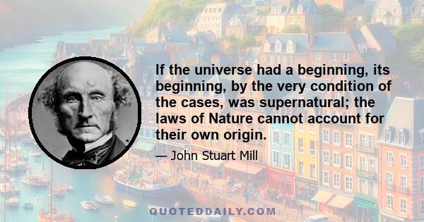 If the universe had a beginning, its beginning, by the very condition of the cases, was supernatural; the laws of Nature cannot account for their own origin.