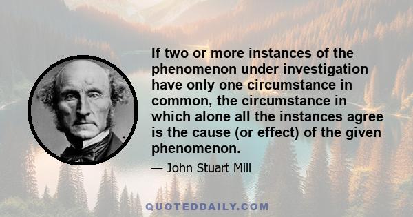 If two or more instances of the phenomenon under investigation have only one circumstance in common, the circumstance in which alone all the instances agree is the cause (or effect) of the given phenomenon.