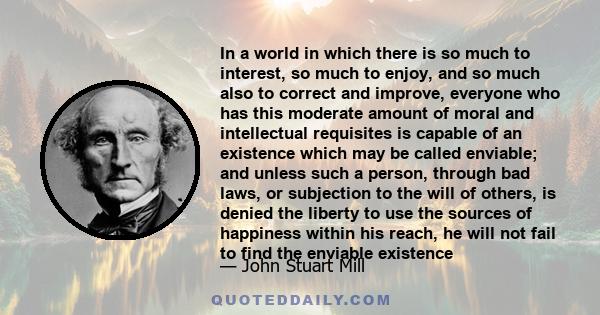 In a world in which there is so much to interest, so much to enjoy, and so much also to correct and improve, everyone who has this moderate amount of moral and intellectual requisites is capable of an existence which