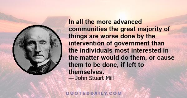 In all the more advanced communities the great majority of things are worse done by the intervention of government than the individuals most interested in the matter would do them, or cause them to be done, if left to