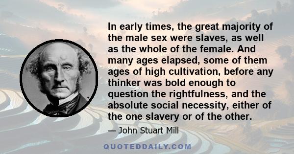 In early times, the great majority of the male sex were slaves, as well as the whole of the female. And many ages elapsed, some of them ages of high cultivation, before any thinker was bold enough to question the