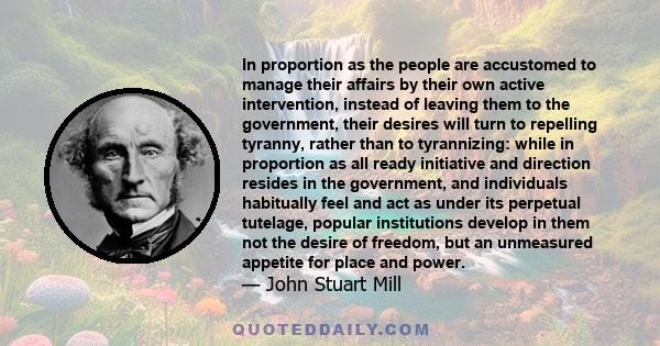 In proportion as the people are accustomed to manage their affairs by their own active intervention, instead of leaving them to the government, their desires will turn to repelling tyranny, rather than to tyrannizing: